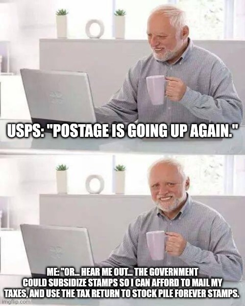 Hide the Pain Harold Meme | USPS: "POSTAGE IS GOING UP AGAIN."; ME: "OR... HEAR ME OUT... THE GOVERNMENT COULD SUBSIDIZE STAMPS SO I CAN AFFORD TO MAIL MY TAXES, and use the tax return to stock pile forever stamps. | image tagged in memes,hide the pain harold | made w/ Imgflip meme maker