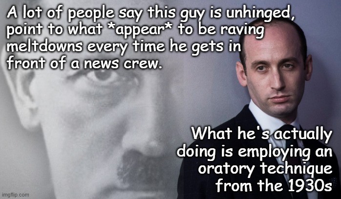 Drug-addled, sure... but unhinged? No... he knows exactly what he's doing, who is his target audience. | A lot of people say this guy is unhinged,
point to what *appear* to be raving
meltdowns every time he gets in
front of a news crew. What he's actually
doing is employing an
oratory technique
from the 1930s | image tagged in stephen miller,garbage human,no business being anywhere near the levers of power | made w/ Imgflip meme maker