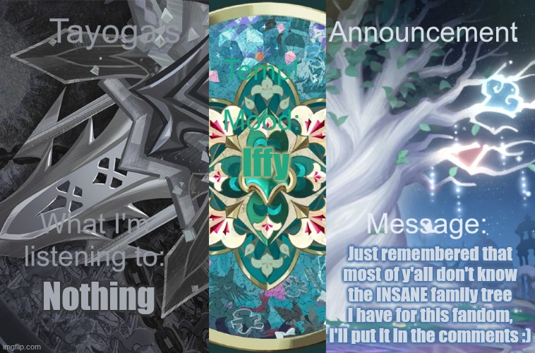 Honestly idk if I should but also I want feedback from a different site :D | Iffy; Nothing; Just remembered that most of y'all don't know the INSANE family tree I have for this fandom, I'll put it in the comments :) | image tagged in tayogas new announcement temp | made w/ Imgflip meme maker
