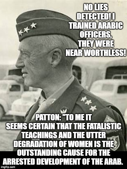 No lies detected!! Patton is correct!! | No lies detected! I trained Arabic officers, they were near worthless! Patton: "To me it seems certain that the fatalistic teachings and the utter degradation of women is the outstanding cause for the arrested development of the Arab. | image tagged in patton | made w/ Imgflip meme maker