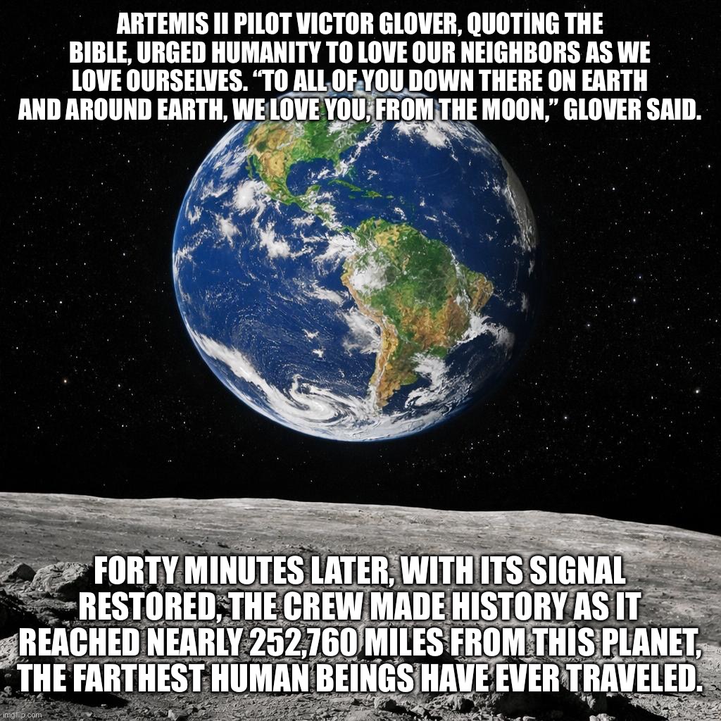 Artemis II | Artemis II pilot Victor Glover, quoting the Bible, urged humanity to love our neighbors as we love ourselves. “To all of you down there on Earth and around Earth, we love you, from the moon,” Glover said. Forty minutes later, with its signal restored, the crew made history as it reached nearly 252,760 miles from this planet, the farthest human beings have ever traveled. | image tagged in a picture of the earth from the moon | made w/ Imgflip meme maker