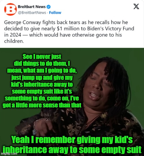 TDS is a Hell of a Drug | See I never just did things to do them, I mean, what am I going to do, just jump up and give my kid's inheritance away to some empty suit like it's something to do, come on, I've got a little more sense than that; Yeah I remember giving my kid's inheritance away to some empty suit | image tagged in tds,biden,george conway,2024 | made w/ Imgflip meme maker