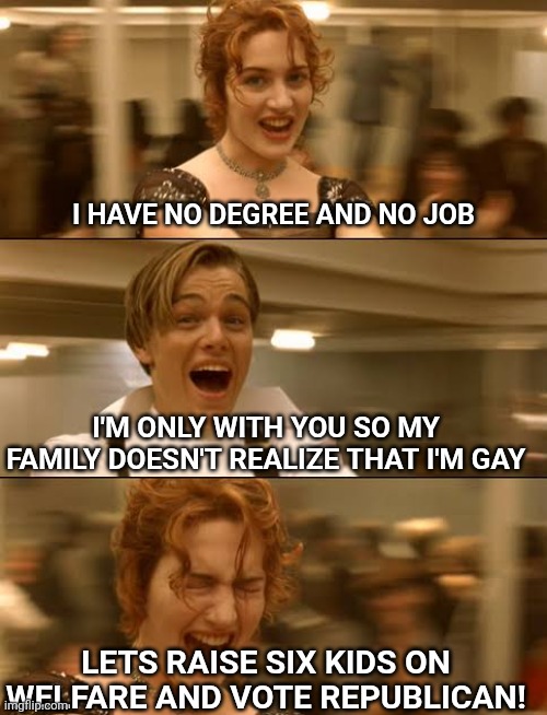 Titanic Jack Rose | I have no degree and no job; I'm only with you so my family doesn't realize that I'm gay; Lets raise six kids on welfare and vote republican! | image tagged in titanic jack rose,scumbag republicans,terrorists,trailer trash,conservative hypocrisy,pedophiles | made w/ Imgflip meme maker