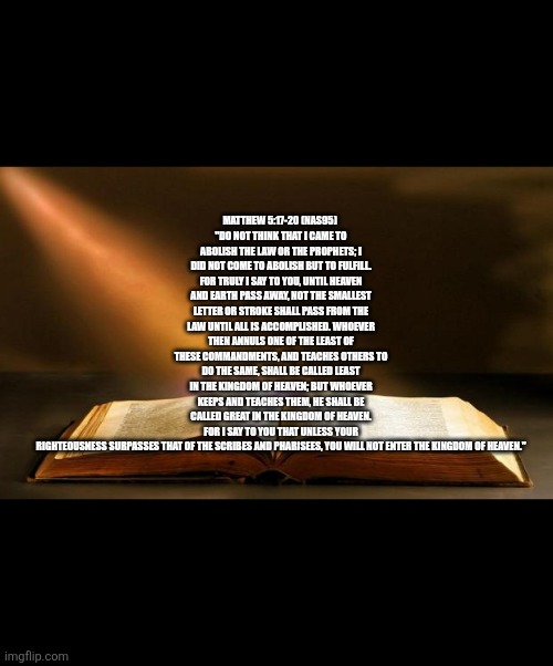 Torah Truth | Matthew 5:17-20 (NAS95) 
"Do not think that I came to abolish the Law or the Prophets; I did not come to abolish but to fulfill. For truly I say to you, until heaven and earth pass away, not the smallest letter or stroke shall pass from the Law until all is accomplished. Whoever then annuls one of the least of these commandments, and teaches others to do the same, shall be called least in the kingdom of heaven; but whoever keeps and teaches them, he shall be called great in the kingdom of heaven. For I say to you that unless your righteousness surpasses that of the scribes and Pharisees, you will not enter the kingdom of heaven." | image tagged in bible | made w/ Imgflip meme maker