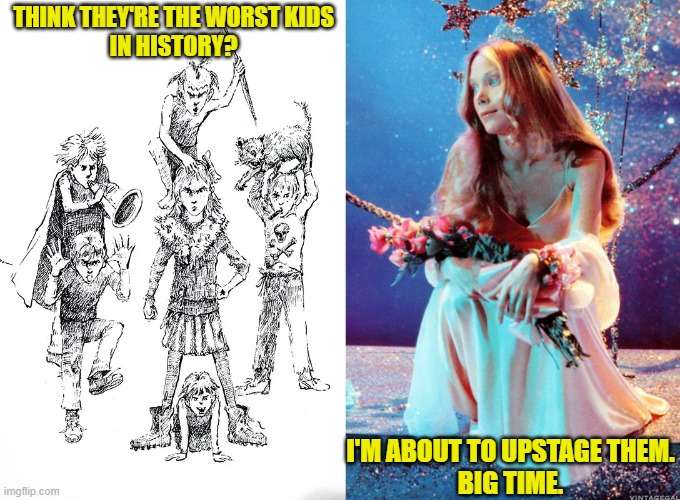 Upstaging the Herdmans | THINK THEY'RE THE WORST KIDS
IN HISTORY? I'M ABOUT TO UPSTAGE THEM.
BIG TIME. | image tagged in herdmans,barbara robinson,carrie white,sissy spacek,stephen king,prom queen | made w/ Imgflip meme maker