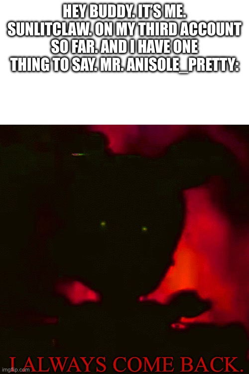 Buddy. You really thought I was gone? | Hey Buddy. It’s me. Sunlitclaw. On my third account so far. And I have one thing to say. Mr. Anisole_pretty:; I ALWAYS COME BACK. | image tagged in anisole,anisole_pretty,all hail papyrus | made w/ Imgflip meme maker