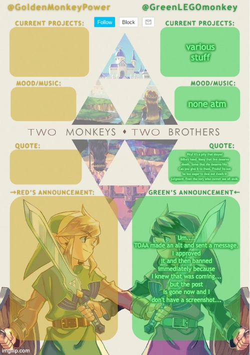 weeeeeeeeeeeeeeeeeeeeee | various stuff; none atm; Pity? It's a pity that stayed Bilbo's hand. Many that live deserve death. Some that die deserve life. Can you give it to them, Frodo? Do not be too eager to deal out death in judgment. Even the very wise cannot see all ends. Um....
TOAA made an alt and sent a message.
I approved it and then banned immediately because I knew that was coming...
but the post is gone now and I don't have a screenshot... | made w/ Imgflip meme maker