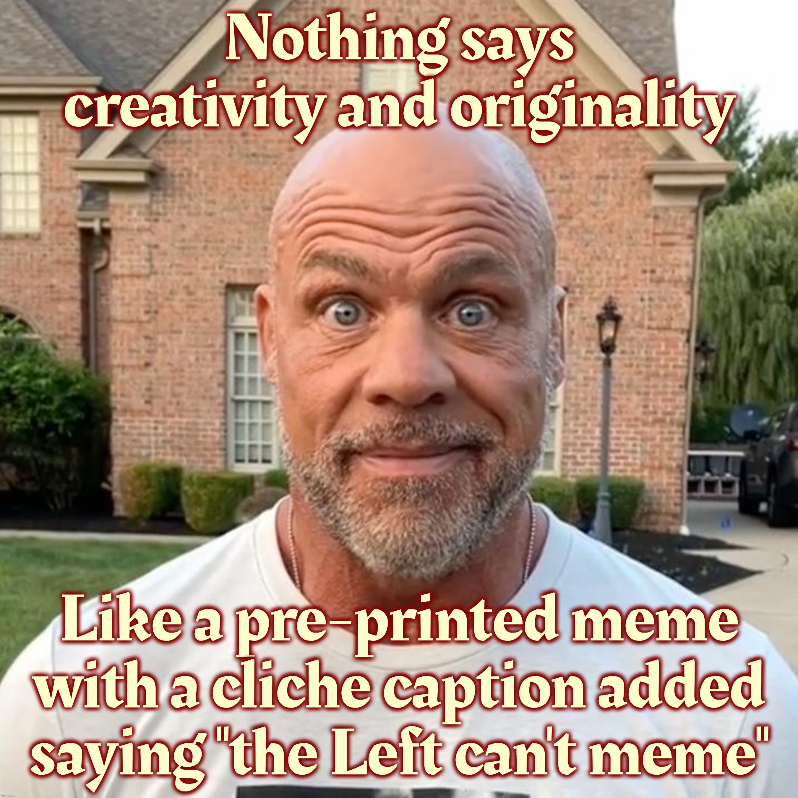 The Left can't meme... because they're not using reposts from St Petersburg | Nothing says creativity and originality; Like a pre-printed meme with a cliche caption added
saying "the Left can't meme" | image tagged in kurt angle stare,the left can't meme,but the right sure can,reposting straight from the russian bot farm,magat clone drones,derp | made w/ Imgflip meme maker