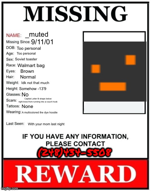 Missing Person Template | _muted; 9/11/01; Too personal; Too personal; Soviet toaster; Walmart bag; Brown; Normal; Idk not that much; Somehow -13'9; No; Capital Letter B shape below right knee from running into a couch hook; None; A multicolored the dye hoodie; With your mom last night; (248)434-5508 | made w/ Imgflip meme maker