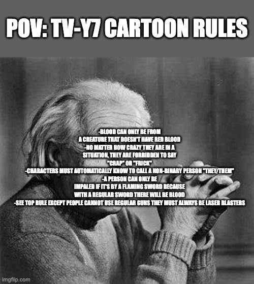 TV-Y7 be like... | POV: TV-Y7 cartoon rules; -Blood can only be from a creature that doesn't have red blood
-No matter how crazy they are in a situation, they are forbidden to say "crap" or "frick"
-Characters must automatically know to call a non-binary person "they/them"
-A person can only be impaled if it's by a flaming sword because with a regular sword there will be blood
-See top rule except people cannot use regular guns they must always be laser blasters | image tagged in albert einstein,memes,relatable,cartoon,kids,rules | made w/ Imgflip meme maker