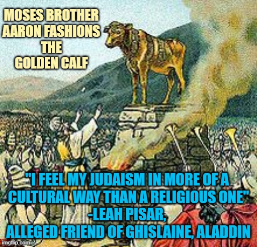 " I just threw this gold in the fire, and out came this calf " Aaron to Moses | Moses brother
Aaron fashions
the
golden calf; "I feel my judaism in more of a 
cultural way than a religious one"
-Leah Pisar, 
alleged friend of Ghislaine, Aladdin | image tagged in golden calf,maxwell,jeffrey epstein,jfk,british royals,the clintons | made w/ Imgflip meme maker
