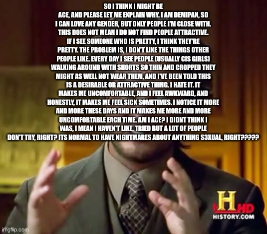 Sorry this is really weird thing but I've been stewwin over it | So I think I might be ace, and please let me explain why. I am demipan, so I can love any gender, but only people I'm close with. This does not mean I do not find people attractive. If I see someone who is pretty, I think they're pretty. The problem is, I don't like the things other people like. Every day I see people (usually cis girls) walking around with shorts so thin and cropped they might as well not wear them, and I've been told this is a desirable or attractive thing. I hate it. It makes me uncomfortable, and I feel awkward, and honestly, it makes me feel sick sometimes. I notice it more and more these days and it makes me more and more uncomfortable each time. Am i ace? I didnt think i was, I mean I haven't like, tried but a lot of people don't try, right? Its normal to have nightmares about anything s3xual, right????? | image tagged in memes,ancient aliens | made w/ Imgflip meme maker