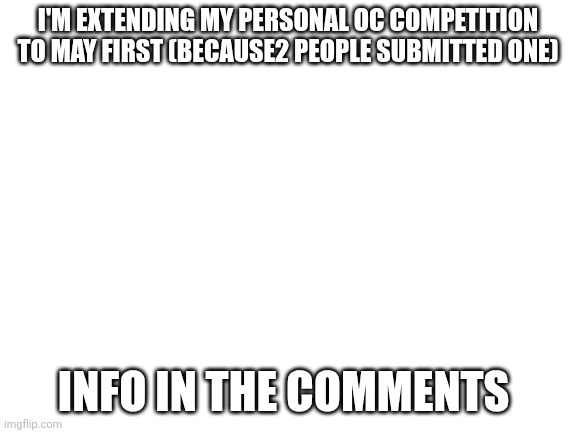 Blank White Template | I'm extending my personal oc competition to may first (because2 people submitted one); Info in the comments | image tagged in blank white template | made w/ Imgflip meme maker