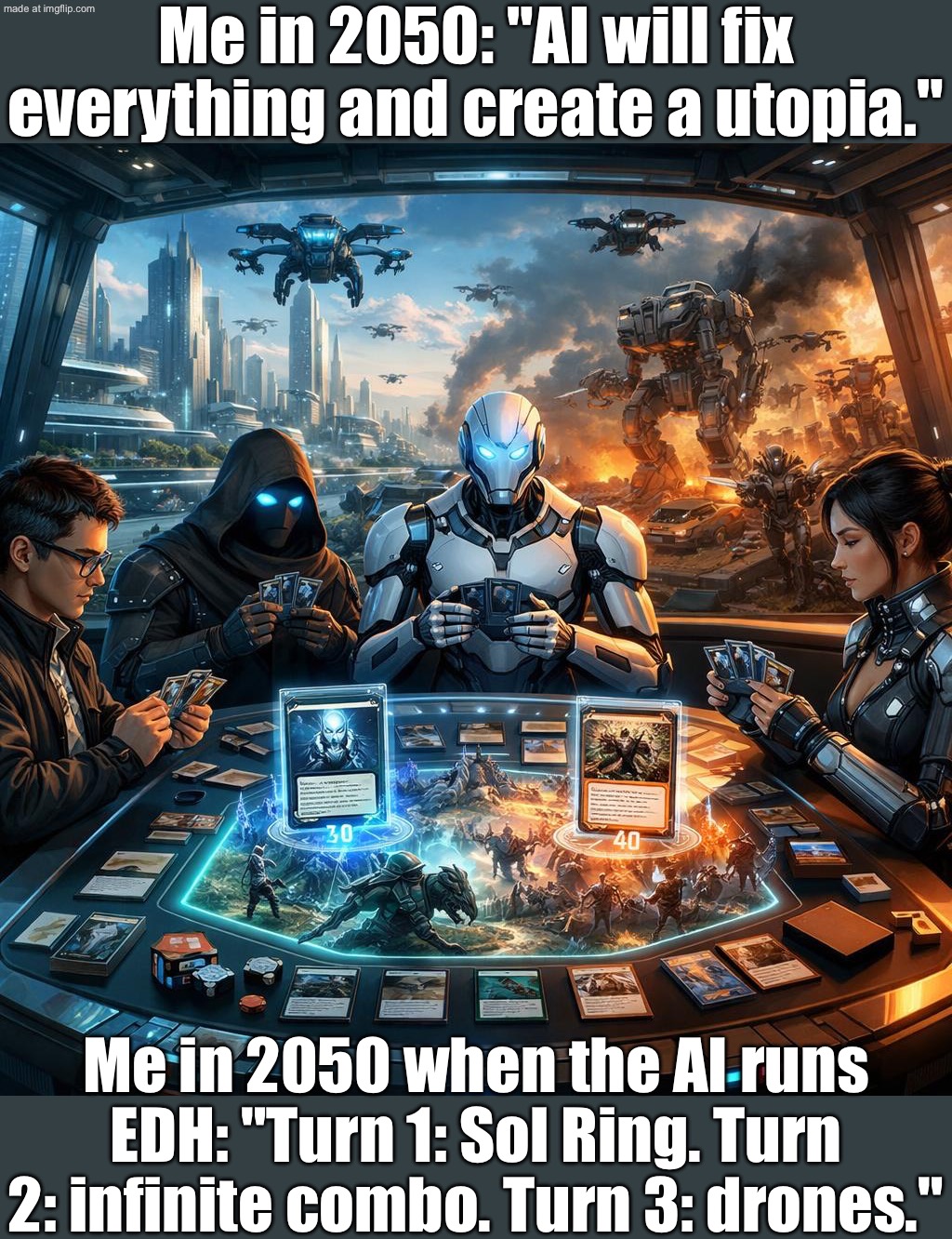 Me in 2050 when the AI runs EDH: "Turn 1: Sol Ring. Turn 2: infinite combo. Turn 3: drones." | Me in 2050: "AI will fix everything and create a utopia."; Me in 2050 when the AI runs EDH: "Turn 1: Sol Ring. Turn 2: infinite combo. Turn 3: drones." | image tagged in edh/commander,drone,robots,gaming,futuristic utopia,combo | made w/ Imgflip meme maker