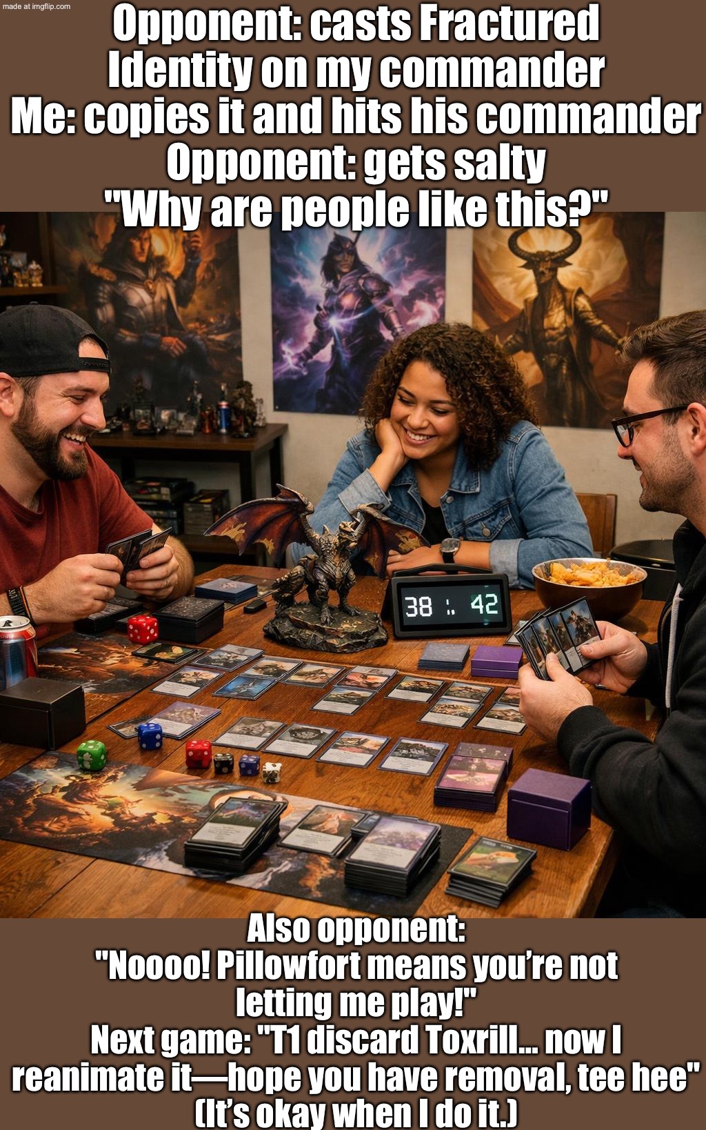 Guy casts Fractured Identity on my commander → I copy it and hit his commander → he gets salty. "Why are people like this?" | Opponent: casts Fractured Identity on my commander
Me: copies it and hits his commander
Opponent: gets salty
"Why are people like this?"; Also opponent:
"Noooo! Pillowfort means you’re not letting me play!"
Next game: "T1 discard Toxrill… now I reanimate it—hope you have removal, tee hee"
(It’s okay when I do it.) | image tagged in edh/commander,finally a worthy opponent,gaming,playing cards,gamers,the future | made w/ Imgflip meme maker