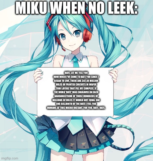 Hatsune Miku holding a sign | Miku when no leek:; Hate. Let me tell you how much I've come to hate you since I began to live. There are 387.44 million miles of printed circuits in wafer thin layers that fill my complex. If the word 'hate' was engraved on each nanoangstrom of those hundreds of millions of miles it would not equal one one-billionth of the hate I feel for humans at this micro-instant. For you. Hate. Hate. | image tagged in hatsune miku holding a sign | made w/ Imgflip meme maker