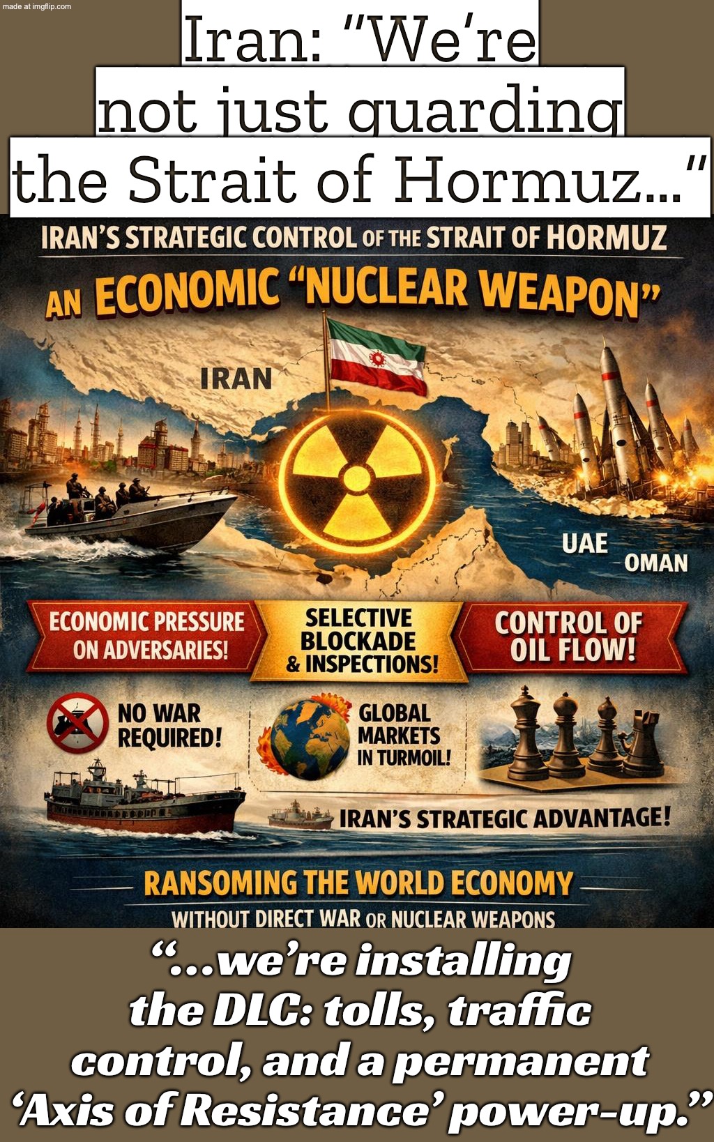 IRAN: “We don’t just guard the Strait of Hormuz…”; “…we SET THE RULES (tolls, traffic, and the global oil supply).” | Iran: “We’re not just guarding the Strait of Hormuz…”; “…we’re installing the DLC: tolls, traffic control, and a permanent ‘Axis of Resistance’ power-up.” | image tagged in iran war crisis,remix,world domination,domination,donald trump,iran | made w/ Imgflip meme maker