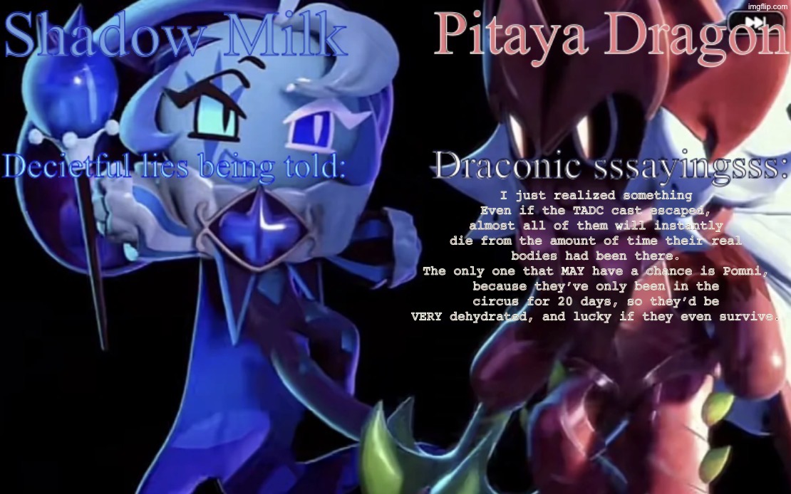 Random realization | I just realized something
Even if the TADC cast escaped, almost all of them will instantly die from the amount of time their real bodies had been there.
The only one that MAY have a chance is Pomni, because they’ve only been in the circus for 20 days, so they’d be VERY dehydrated, and lucky if they even survive. | image tagged in smc and pdc shared temp | made w/ Imgflip meme maker