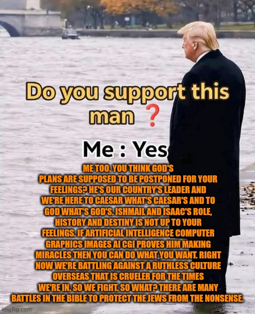 Funny | Me too. You think God's plans are supposed to be postponed for your feelings? He's our country's leader and we're here to Caesar what's Caesar's and to God what's God's. Ishmail and Isaac's role, history and destiny is not up to your feelings. If Artificial intelligence computer graphics images AI CGI proves him making miracles then you can do what you want. Right now we're battling against a ruthless culture overseas that is crueler for the times we're in. So we fight. So what? There are many battles in the Bible to protect the Jews from the nonsense. | image tagged in funny,president trump,trump supporter,us government,protesters,politics | made w/ Imgflip meme maker