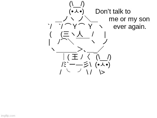i made it <# #cooltypingart#ilikeit | (\__/)
                         (•ㅅ•)      Don’t talk to
                            ＿ノヽ ノ＼＿      me or my son
                      `/　`/ ⌒Ｙ⌒ Ｙ  ヽ     ever again.
 ( 　(三ヽ人　 /　  |
  |　ﾉ⌒＼ ￣￣ヽ   ノ
ヽ＿＿＿＞､＿_／
          ｜( 王 ﾉ〈   (\__/)
          /ﾐ`ー―彡\  (•ㅅ•)
      / ╰    ╯ \ /    \> | image tagged in typing,art | made w/ Imgflip meme maker