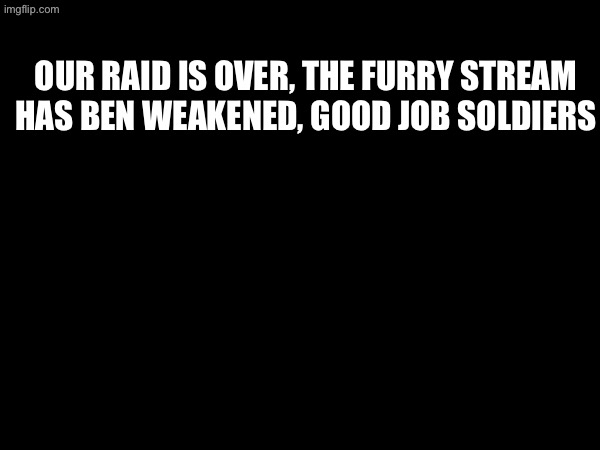 our raid is over, the furry stream has ben weakened, good job soldiers | made w/ Imgflip meme maker