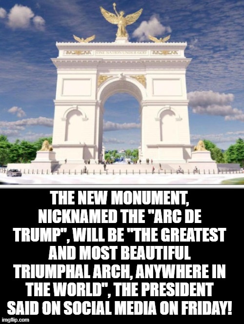 It will be the most magnificent monument in the world!!  Arc De Trump | The new monument, nicknamed the "Arc de Trump", will be "the GREATEST and MOST BEAUTIFUL Triumphal Arch, anywhere in the World", the president said on social media on Friday! | image tagged in trump most interesting man in the world | made w/ Imgflip meme maker