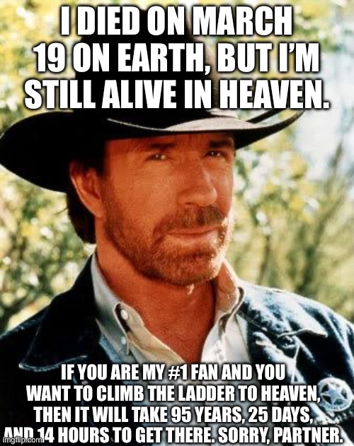 Chuck Norris Says #1. | I died on March 19 on Earth, but I’m still alive in Heaven. If you are my #1 fan and you want to climb the ladder to Heaven, then it will take 95 years, 25 days, and 14 hours to get there. Sorry, partner. | image tagged in memes,chuck norris | made w/ Imgflip meme maker