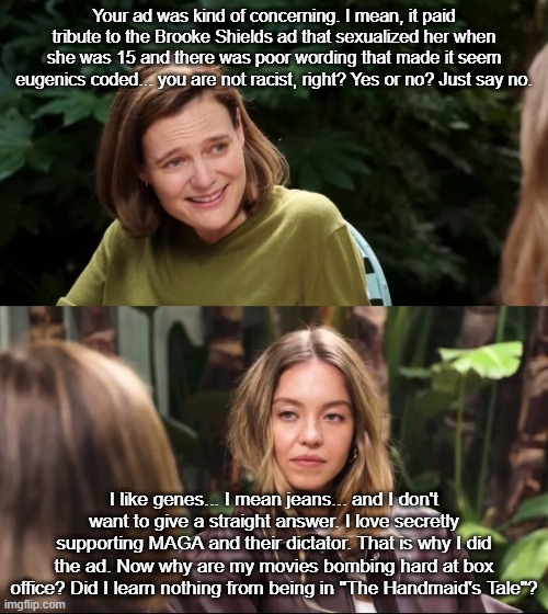 The interview if Sydney was honest: | Your ad was kind of concerning. I mean, it paid tribute to the Brooke Shields ad that sexualized her when she was 15 and there was poor wording that made it seem eugenics coded... you are not racist, right? Yes or no? Just say no. I like genes... I mean jeans... and I don't want to give a straight answer. I love secretly supporting MAGA and their dictator. That is why I did the ad. Now why are my movies bombing hard at box office? Did I learn nothing from being in "The Handmaid's Tale"? | image tagged in sydney sweeney jeans,interview,conservative logic,maga,trump,conservative | made w/ Imgflip meme maker
