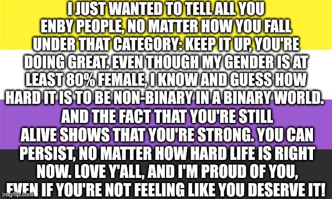 Love to all the non-binary people on this stream and even outside. Don't stop bringing joy to everyone's lives! | I just wanted to tell all you enby people, no matter how you fall under that category: Keep it up, you're doing great. Even though my gender is at least 80% female, I know and guess how hard it is to be non-binary in a binary world. And the fact that you're still alive shows that you're strong. You can persist, no matter how hard life is right now. Love y'all, and I'm proud of you, even if you're not feeling like you deserve it! | made w/ Imgflip meme maker