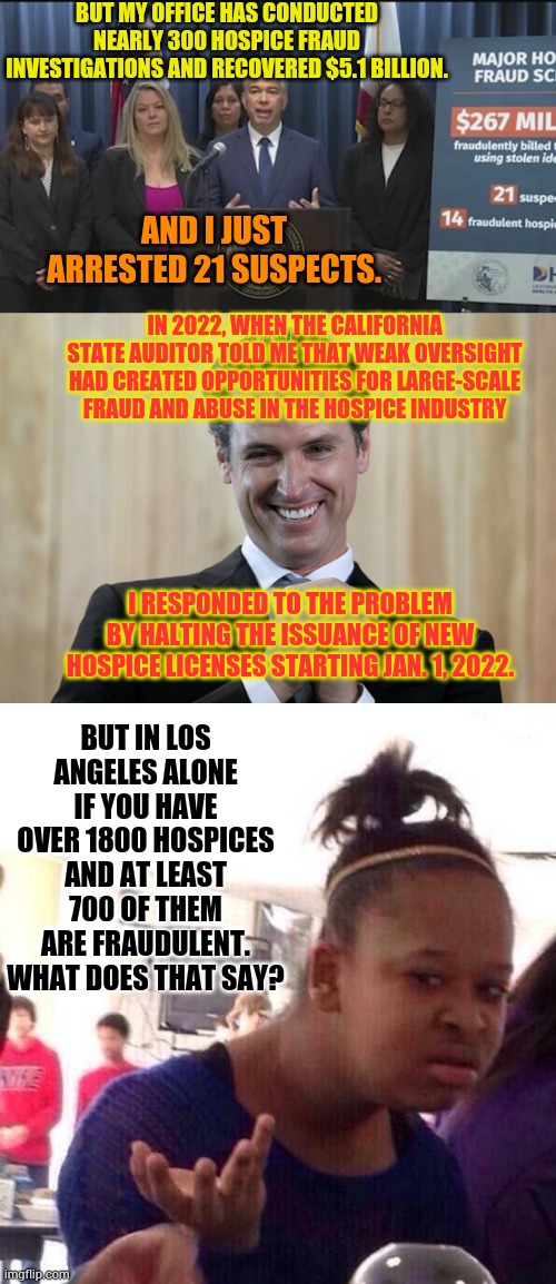 Dumb and Dumber | But my office has conducted nearly 300 hospice fraud investigations and recovered $5.1 billion. And I just arrested 21 suspects. In 2022, when the California state auditor told me that weak oversight had created opportunities for large-scale fraud and abuse in the hospice industry; But in Los Angeles alone if you have over 1800 hospices and at least 700 of them are fraudulent. What does that say? I responded to the problem by halting the issuance of new hospice licenses starting Jan. 1, 2022. | image tagged in scheming gavin newsom,memes,black girl wat,california,fraud,politics | made w/ Imgflip meme maker