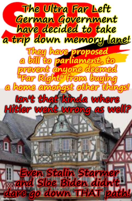 WOW, the German Government has decided to take a trip down memory lane! | The Ultra Far Left German Government have decided to take a trip down memory lane! They have proposed a bill to parliament, to prevent anyone deemed "Far Right" from buying a home amongst other things! Isn't that kinda where Hitler went wrong as well? Even Stalin Starmer and Sloe Biden didn't dare go down THAT path! Yarra Man | image tagged in ultra far left spd,nazi gestapo,communist stasi,josef stalin mao tse tung,north korea china autocratic putin,authoritarian | made w/ Imgflip meme maker