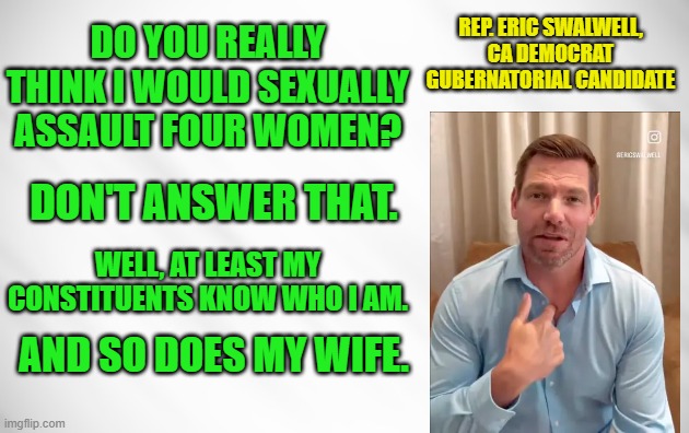 Swalwell Swats Away Sex Assault Allegations | REP. eric swalwell, CA DEMOCRAT GUBERNATORIAL CANDIDATE; do you really think I would sexually assault four women? dON'T ANSWER that. well, at least my constituents know who i am. and so does my wife. | image tagged in eric swalwell,sex  allegations,constituents,wife | made w/ Imgflip meme maker