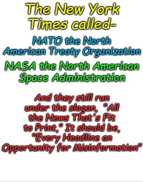 I had a caption that rhymed, but I wanted to avoid NSFW. | The New York Times called-; NATO the North American Treaty Organization; NASA the North American Space Administration; And they still run under the slogan,  "All the News That's Fit to Print," It should be, "Every Headline an Opportunity for Misinformation" | image tagged in blank white template | made w/ Imgflip meme maker