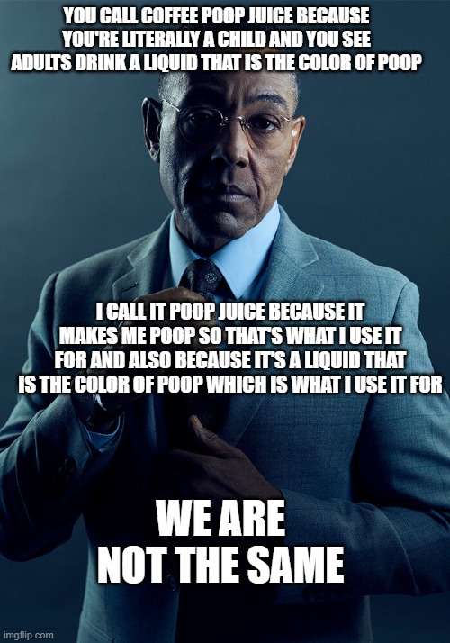 poop juice | You call coffee poop juice because you're literally a child and you see adults drink a liquid that is the color of poop; I call it poop juice because it makes me poop so that's what I use it for and also because it's a liquid that is the color of poop which is what i use it for; We are not the same | image tagged in gus fring we are not the same | made w/ Imgflip meme maker