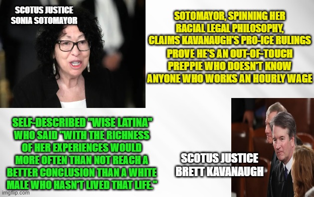 Sotomayor Flaunts Bias While Slamming Kavanaugh on ICE Ruings | scotus justice sonia sotomayor; sotomayor, spinning her racial legal philosophy, claims kavanaugh's pro-ice rulings; prove he's an out-of-touch preppie who doesn't know anyone who works an hourly wage; self-described "wIse latina"; who said "with the richness of her experiences would more often than not reach a better conclusion than a white male who hasn't lived that life."; scotus justice brett kavanaugh | image tagged in sonia sotomayor,brett kavanaugh,ice,ice rulings,scotus | made w/ Imgflip meme maker