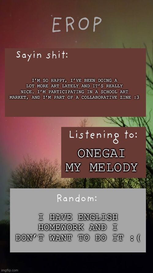 I’m so happy and joyful | I’m so happy, I’ve been doing a lot more art lately and it’s really nice. I’m participating in a school art market, and I’m part of a collaborative zine :3; Onegai my melody; I have English homework and I don’t want to do it :( | image tagged in erop northern lights announcement temp | made w/ Imgflip meme maker