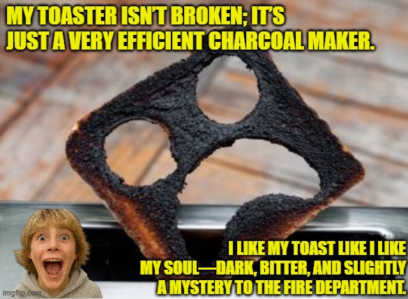 If you burn your toast, just take it outside and scrape it with a knife. It’s not "cleaning," it’s exfoliating. | My toaster isn’t broken; it’s just a very efficient charcoal maker. I like my toast like I like my soul—dark, bitter, and slightly a mystery to the fire department. | image tagged in funny,toast,burn,charcoal,dark,bitter | made w/ Imgflip meme maker