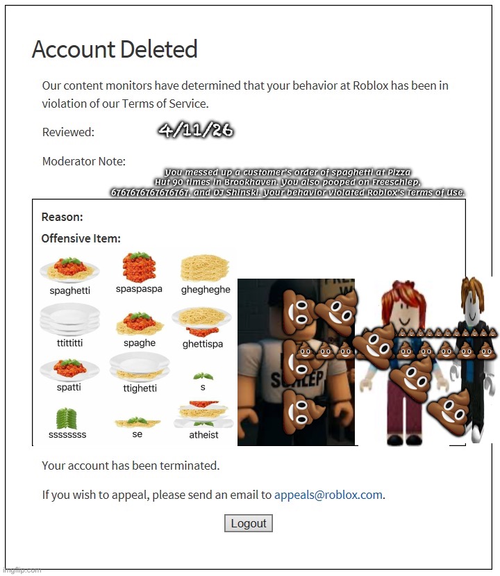 You’re banned from messing up an order and pooping on 3 in Roblox! | 4/11/26; You messed up a customer’s order of spaghetti at Pizza Hut 90 times in Brookhaven. You also pooped on Freeschlep, 6767676767676767, and DJ Shinski. Your behavior violated Roblox’s Terms of Use. 💩💩💩💩💩💩💩💩💩💩💩💩💩💩💩; 💩💩💩; 💩💩💩💩💩💩💩💩💩💩; 💩💩💩💩 | image tagged in banned from roblox,funny,son,poop,spaghetti | made w/ Imgflip meme maker