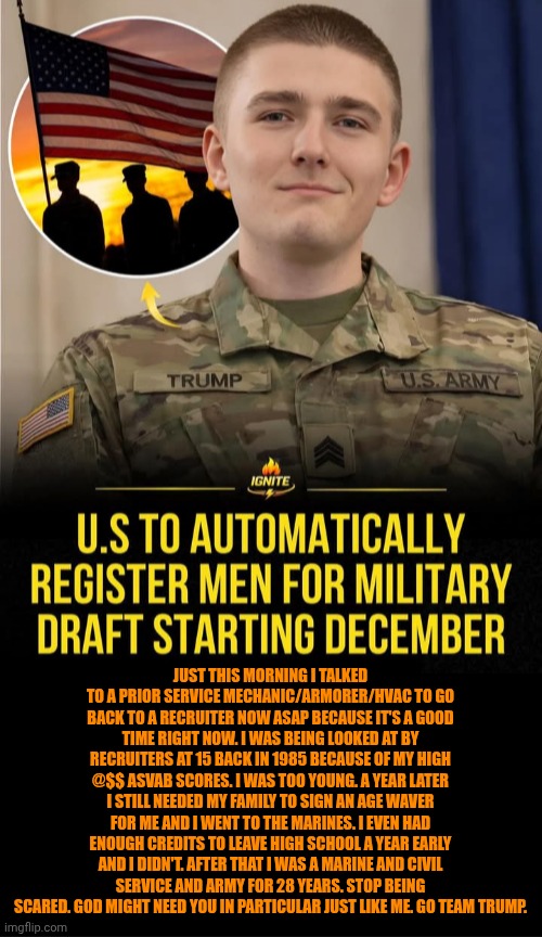 Funny | Just this morning I talked to a prior service mechanic/armorer/HVAC to go back to a recruiter now ASAP because it's a good time right now. I was being looked at by recruiters at 15 back in 1985 because of my high @$$ asvab scores. I was too young. A year later I still needed my family to sign an age waver for me and I went to the Marines. I even had enough credits to leave high school a year early and I didn't. After that I was a Marine and civil service and Army for 28 years. Stop being scared. God might need you in particular just like me. Go team Trump. | image tagged in funny,us government,politics,president trump,us military,heroes | made w/ Imgflip meme maker