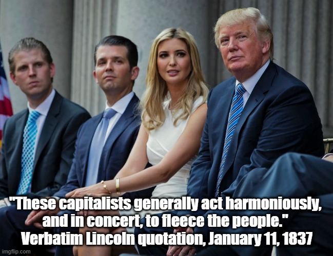 Lincoln Condemns Capitalism | "These capitalists generally act harmoniously, 
and in concert, to fleece the people." 
Verbatim Lincoln quotation, January 11, 1837 | image tagged in trump,ivanka,don junior,lincoln condemns capitalism,capitalism fleeces the people,maga world worships its oppressors | made w/ Imgflip meme maker
