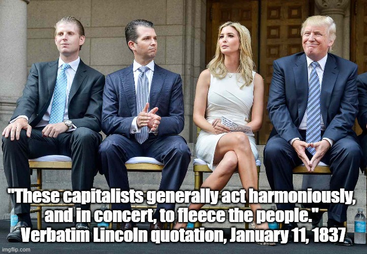 Lincoln's Cutting Comment On Capitalism | "These capitalists generally act harmoniously, 
and in concert, to fleece the people." 
Verbatim Lincoln quotation, January 11, 1837 | image tagged in capitalism,trump,ivanka,don jr,capitlism fleeces the people,trump crime family | made w/ Imgflip meme maker