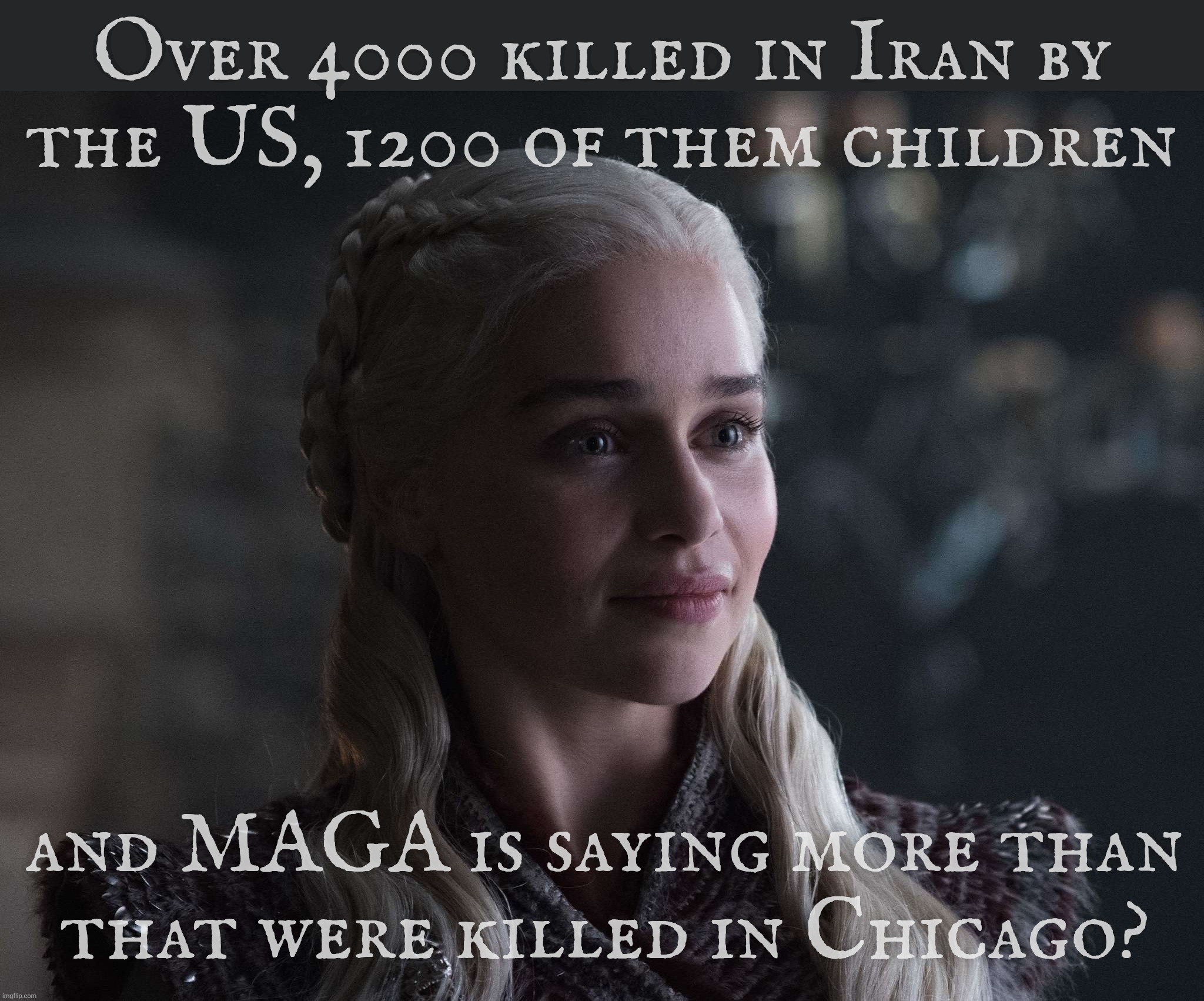 MAGA saying that Chicago has more killings than Iran. Under attack by the US and Israel.  | Over 4000 killed in Iran by
the US, 1200 of them children; and MAGA is saying more than
that were killed in Chicago? | image tagged in daenerys | made w/ Imgflip meme maker