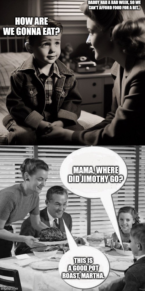 Daddy had a bad week, so we can't afford food for a bit... How are we gonna eat? Mama, where did Jimothy go? This is a good pot roast, Martha. | image tagged in boy talking to his mom,vintage family dinner | made w/ Imgflip meme maker