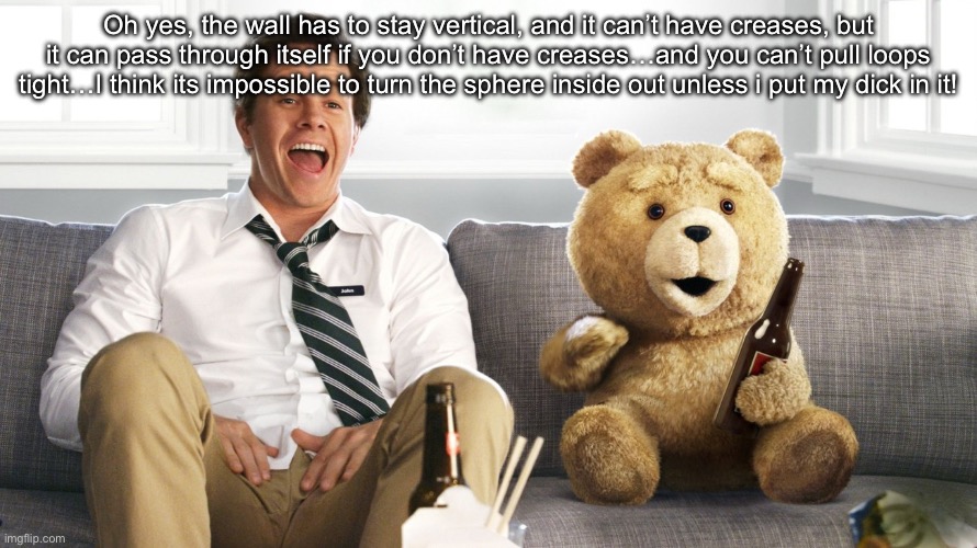 ted | Oh yes, the wall has to stay vertical, and it can’t have creases, but it can pass through itself if you don’t have creases…and you can’t pull loops tight…I think its impossible to turn the sphere inside out unless i put my dick in it! | image tagged in ted | made w/ Imgflip meme maker
