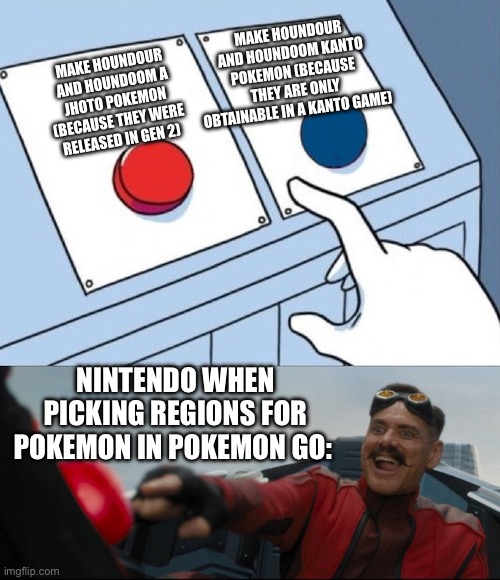 HOUNDOUR AND HOUNDOOM ARE KANTO POKEMON, NO OFFENDS OR BUT'S! | Make houndour and houndoom Kanto pokemon (because they are only obtainable in a Kanto game); Make houndour and houndoom a jhoto pokemon (because they were released in gen 2); Nintendo when picking regions for pokemon in pokemon go: | image tagged in robotnik button | made w/ Imgflip meme maker