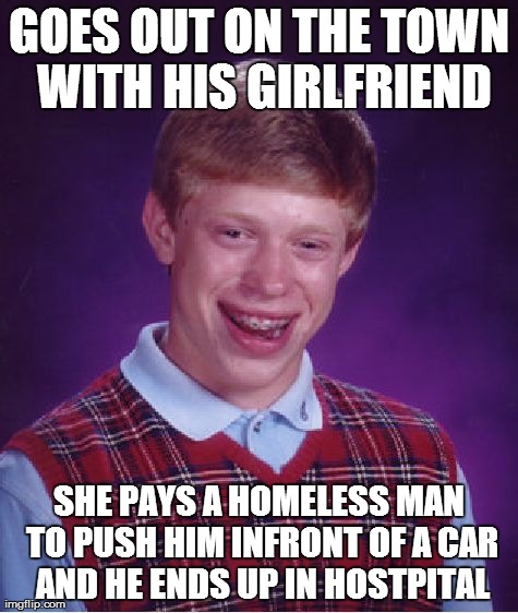 Bad Luck Brian | GOES OUT ON THE TOWN WITH HIS GIRLFRIEND SHE PAYS A HOMELESS MAN TO PUSH HIM INFRONT OF A CAR AND HE ENDS UP IN HOSTPITAL | image tagged in memes,bad luck brian | made w/ Imgflip meme maker