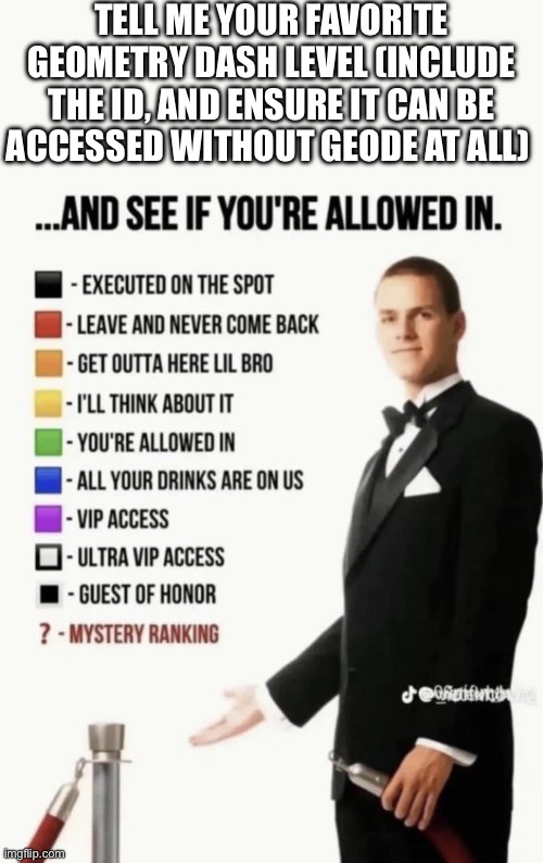 Tell me your favorite geometry dash level... | Tell me your favorite geometry dash level (include the ID, and ensure it can be accessed without geode at all) | image tagged in see if your allowed in | made w/ Imgflip meme maker