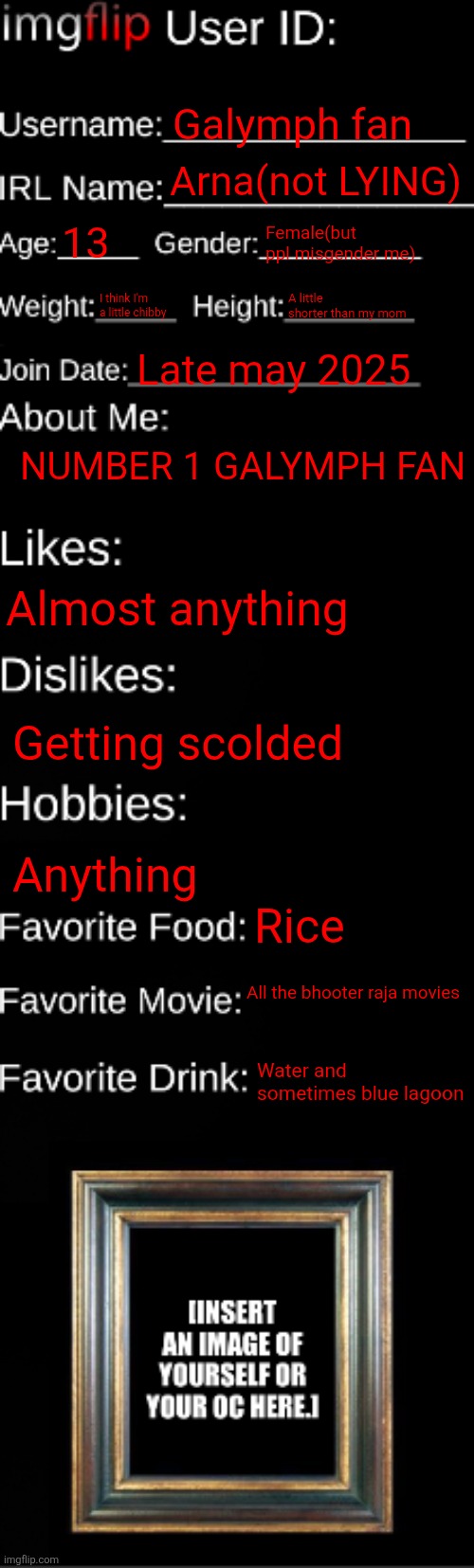 Im indian tho… | Galymph fan; Arna(not LYING); 13; Female(but ppl misgender me); I think I'm a little chibby; A little shorter than my mom; Late may 2025; NUMBER 1 GALYMPH FAN; Almost anything; Getting scolded; Anything; Rice; All the bhooter raja movies; Water and sometimes blue lagoon | image tagged in imgflip id card | made w/ Imgflip meme maker