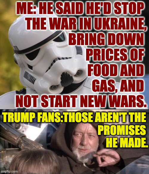 Your Sith goalpost-moving tricks won't work on me. | me: he said he'd stop 
the war in ukraine,
bring down 
prices of 
food and 
gas, and 
not start new wars. trump fans:those aren't the 
promises 
he made. | image tagged in memes,these aren't the droids you were looking for,i have you now | made w/ Imgflip meme maker
