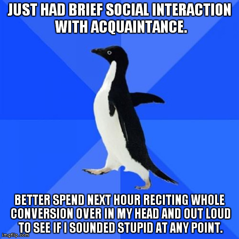 Socially Awkward Penguin | JUST HAD BRIEF SOCIAL INTERACTION WITH ACQUAINTANCE. BETTER SPEND NEXT HOUR RECITING WHOLE CONVERSION OVER IN MY HEAD AND OUT LOUD TO SEE IF | image tagged in memes,socially awkward penguin,AdviceAnimals | made w/ Imgflip meme maker